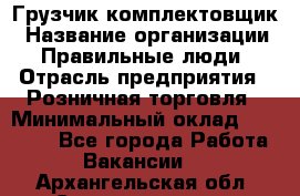 Грузчик-комплектовщик › Название организации ­ Правильные люди › Отрасль предприятия ­ Розничная торговля › Минимальный оклад ­ 30 000 - Все города Работа » Вакансии   . Архангельская обл.,Северодвинск г.